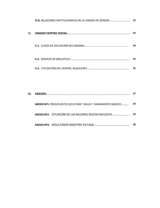 IV.8. RELACIONES INSTITUCIONALES DE LA UNIDAD DE GÉNERO.-……………..………… 23



V.    UNIDAD CENTRO SOCIAL…………………………………………………………………….……………                 24



      V.1. CLASES DE EDUCACIÓN SECUNDARIA.-…………………………………………...……….…        24




      V.2. SERVICIO DE BIBLIOTECA .-…………………………….……………………………….………..….       24


      V.3. UTILIZACIÓN DEL CENTRO, ALQUILERES.-………………….……………………………...…     25




VI.   ANEXOS:………………………………………………………………………………….…………………                       27



      ANEXO Nº1: PRESUPUESTO EJECUTADO “AGUA Y SANEAMIENTO BÁSICO.-……..    29



      ANEXO Nº2: SITUACIÓN DE LAS MUJERES SEGÚN ENCUESTA.-………………….         29



      ANEXO Nº3: RESULTADOS MAESTRO EN CASA.-……………………………….……….             30
 