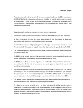Estimados amigos:



    Presentamos un año más la memoria de los hechos más destacados del año 2012 acaecidos en
    SERSO HONDURAS. El trabajo desarrollado en el año 2012 ha seguido la línea de gran impacto
    de los años 2010 y 2011, aunque ya se notan los efectos que vamos a tener provocado por la
    crisis económica y financiera que afecta a Europa y de forma especial a España, nuestra gran
    fuente amiga financiadora.



    Durante este año resaltamos algunos elementos de gran importancia:

   Elaboramos nuestra planificación estratégica de SERSO HONDURAS para los años 2012-2016.

   Se logró finalmente formular de forma participativa el Plan Estratégico de Desarrollo
    Municipal (PEDM) como herramienta para el futuro de Jutiapa.

   Se culminó la ejecución del proyecto plurianual de agua y saneamiento financiado por el
    Ayuntamiento de Vitoria que ha logrado desarrollar 16 proyectos de agua desde el año 2008.

   Con fondos de Castilla y León se realizó otro proyecto de agua que beneficia a 9 comunidades
    y unas 500 familias más.

   En ODCA se ha logrado afianzar el proyecto de producción y comercialización de granos
    básicos al adquirir el equipo para el despulpado y clasificado de arroz.

   En SILOE se ha dado un nuevo impulso a la producción, almacenamiento, envasado y
    comercialización de la miel al construirse un cuarto para el tratamiento de la miel
    completamente equipado.

   Seguimos de cerca los pasos de la Cooperativa de productores COPROASERSO SAN VIATOR
    poniendo ya su mira en la producción de cacao que en el 2013 se incrementará y el comienzo
    de la producción de las parcelas de café para la cosecha 2013-2014 para ello ya se construyó
    una parte del centro de acopio del cacao que esperamos comience a funcionar en el 2013.

   Las 18 cajas rurales avanzan y se desarrollan muy bien llegando ya su fondo a superar los 2
    millones de lempiras que administran sus propias juntas directivas.

   El trabajo de género no se quedó atrás y se siguió acompañando a 16 grupos de mujeres,
    capacitando a muchas comunidades en el tema de equidad de género a través de los diversos
    proyectos desarrollados por SERSO HONDURAS, organizando cajas rurales de mujeres como
    actividad económica que requiere organización y formación, acompañando al Comité contra la
    violencia de género conformado en Jutiapa.
 