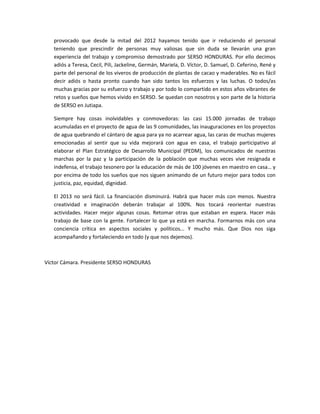 provocado que desde la mitad del 2012 hayamos tenido que ir reduciendo el personal
   teniendo que prescindir de personas muy valiosas que sin duda se llevarán una gran
   experiencia del trabajo y compromiso demostrado por SERSO HONDURAS. Por ello decimos
   adiós a Teresa, Cecil, Pili, Jackeline, Germán, Mariela, D. Víctor, D. Samuel, D. Ceferino, René y
   parte del personal de los viveros de producción de plantas de cacao y maderables. No es fácil
   decir adiós o hasta pronto cuando han sido tantos los esfuerzos y las luchas. O todos/as
   muchas gracias por su esfuerzo y trabajo y por todo lo compartido en estos años vibrantes de
   retos y sueños que hemos vivido en SERSO. Se quedan con nosotros y son parte de la historia
   de SERSO en Jutiapa.

   Siempre hay cosas inolvidables y conmovedoras: las casi 15.000 jornadas de trabajo
   acumuladas en el proyecto de agua de las 9 comunidades, las inauguraciones en los proyectos
   de agua quebrando el cántaro de agua para ya no acarrear agua, las caras de muchas mujeres
   emocionadas al sentir que su vida mejorará con agua en casa, el trabajo participativo al
   elaborar el Plan Estratégico de Desarrollo Municipal (PEDM), los comunicados de nuestras
   marchas por la paz y la participación de la población que muchas veces vive resignada e
   indefensa, el trabajo tesonero por la educación de más de 100 jóvenes en maestro en casa… y
   por encima de todo los sueños que nos siguen animando de un futuro mejor para todos con
   justicia, paz, equidad, dignidad.

   El 2013 no será fácil. La financiación disminuirá. Habrá que hacer más con menos. Nuestra
   creatividad e imaginación deberán trabajar al 100%. Nos tocará reorientar nuestras
   actividades. Hacer mejor algunas cosas. Retomar otras que estaban en espera. Hacer más
   trabajo de base con la gente. Fortalecer lo que ya está en marcha. Formarnos más con una
   conciencia crítica en aspectos sociales y políticos... Y mucho más. Que Dios nos siga
   acompañando y fortaleciendo en todo (y que nos dejemos).



Víctor Cámara. Presidente SERSO HONDURAS
 