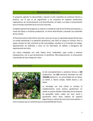 I.   PROGRAMA AGRICOLA.
El programa agrícola ha desarrollado y ejecuta el plan específico de asistencia técnica y
práctica, con el que se da seguimiento a los proyectos en aspectos productivos,
organizativos, de comercialización y de diversificación; sin dejar a un lado la concienciación
para el manejo sostenible de los recursos naturales.

El objetivo general del programa es mejorar la calidad de vida de las familias participantes, a
través del apoyo a iniciativas productivas en forma diversificada y haciendo uso sostenible
de las mismas.

El financiamiento ha sido inferior este año, razón por la que el capacitado equipo técnico que
ha venido atendiendo a la población beneficiaria, este 2012 se redujo en número. Pero el
apoyo siempre ha sido constante en 40 comunidades, situadas en el municipio de Jutiapa,
departamento de Atlántida; y otras en los Municipios de Balfate y Sonaguera del
departamento de Colón.

Los rubros trabajados son: café, tilapia, arroz, maderables, cajas rurales y sistemas
silvopastoriles, con la que directamente se benefician 700 productores/as. A continuación
más detalles de este trabajo por rubro.



1. a) PROYECTO DE CAFÉ


                                        Se dio acompañamiento y asistencia técnica a 100
                                        productores con 100 manzanas cultivadas con café
                                        (350,000 plantas) en las comunidades de Las Flores,
                                        La Danta 3, Nueva Jutiapa, Pueblo Nuevo y Las
                                        Brisas.

                                      La estrategia con este cultivo es siempre el
                                      establecimiento como sistema agroforestal, en
                                      donde se asocian árboles maderables de las especies
                                      de granadillo, cedro, caoba, san Juan, laurel y
                                      guanacaste entre otras; además de especies
                                      leguminosas y cultivos de ciclo corto como plátano y
otras musáceas que se combinan para la sostenibilidad del mismo.




                                                                                             1
 