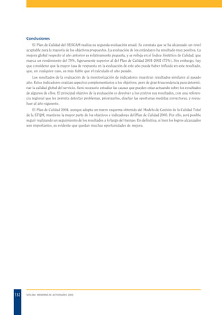 Conclusiones
El Plan de Calidad del SESCAM realiza su segunda evaluación anual. Se constata que se ha alcanzado un nivel
aceptable para la mayoría de los objetivos propuestos. La evaluación de los estándares ha resultado muy positiva. La
mejora global respecto al año anterior es relativamente pequeña, y se refleja en el Índice Sintético de Calidad, que
marca un rendimiento del 78%, ligeramente superior al del Plan de Calidad 2001-2002 (75%). Sin embargo, hay
que considerar que la mayor tasa de respuesta en la evaluación de este año puede haber influido en este resultado,
que, en cualquier caso, es más fiable que el calculado el año pasado.
Los resultados de la evaluación de la monitorización de indicadores muestran resultados similares al pasado
año. Estos indicadores evalúan aspectos complementarios a los objetivos, pero de gran trascendencia para determinar la calidad global del servicio. Será necesario estudiar las causas que pueden estar actuando sobre los resultados
de algunos de ellos. El principal objetivo de la evaluación es devolver a los centros sus resultados, con una referencia regional que les permita detectar problemas, priorizarlos, diseñar las oportunas medidas correctoras, y reevaluar al año siguiente.
El Plan de Calidad 2004, aunque adopta un nuevo esquema obtenido del Modelo de Gestión de la Calidad Total
de la EFQM, mantiene la mayor parte de los objetivos e indicadores del Plan de Calidad 2003. Por ello, será posible
seguir realizando un seguimiento de los resultados a lo largo del tiempo. En definitiva, si bien los logros alcanzados
son importantes, es evidente que quedan muchas oportunidades de mejora.

132

SESCAM. MEMORIA DE ACTIVIDADES 2003

 
