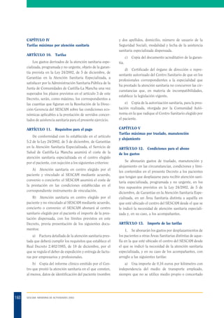 CAPÍTULO IV
Tarifas máximas por atención sanitaria
ARTÍCULO 10.

Tarifas

Los gastos derivados de la atención sanitaria especializada, programada y no urgente, objeto de la garantía prevista en la Ley 24/2002, de 5 de diciembre, de
Garantías en la Atención Sanitaria Especializada, a
satisfacer por la Administración Sanitaria Pública de la
Junta de Comunidades de Castilla-La Mancha una vez
superados los plazos previstos en el artículo 3 de este
Decreto, serán, como máximo, los correspondientes a
las cuantías que figuran en la Resolución de la Dirección Gerencia del SESCAM sobre las condiciones económicas aplicables a la prestación de servidos concertados de asistencia sanitaria para el presente ejercicio.
ARTÍCULO 11.

y dos apellidos, domicilio, número de usuario de la
Seguridad Social), modalidad y fecha de la asistencia
sanitaria especializada dispensada.

Requisitos para el pago

De conformidad con lo establecido en el artículo
5.2 de la Ley 24/2002, de 5 de diciembre, de Garantías
en la Atención Sanitaria Especializada, el Servicio de
Salud de Castilla-La Mancha asumirá el coste de la
atención sanitaria especializada en el centro elegido
por el paciente, con sujeción a los siguientes criterios:
A) Atención sanitaria en centro elegido por el
paciente y vinculado al SESCAM mediante acuerdo,
convenio o concierto: el SESCAM asumirá el coste de
la prestación en las condiciones establecidas en el
correspondiente instrumento de vinculación.
B) Atención sanitaria en centro elegido por el
paciente y no vinculado al SESCAM mediante acuerdo,
concierto o convenio: el SESCAM abonará al centro
sanitario elegido por el paciente el importe de la prestación dispensada, con los límites previstos en este
Decreto, previa presentación de los siguientes documentos:

c)

Copia del documento acreditativo de la garan-

tía.
d) Certificado del órgano de dirección o representante autorizado del Centro Sanitario de que en los
profesionales correspondientes a la especialidad que
ha prestado la atención sanitaria no concurren las circunstancias que, en materia de incompatibilidades,
establece la legislación vigente.
e) Copia de la autorización sanitaria, para la prestación realizada, otorgada por la Comunidad Autónoma en la que radique el Centro Sanitario elegido por
el paciente.
CAPÍTULO V
Tarifas máximas por traslado, manutención
y alojamiento
ARTÍCULO 12. Condiciones para el abono
de los gastos
Se abonarán gastos de traslado, manutención y
alojamiento en las circunstancias, condiciones y límites contenidos en el presente Decreto a los pacientes
que tengan que desplazarse para recibir atención sanitaria especializada, programada y no urgente, en los
tres supuestos previstos en la Ley 24/2002, de 5 de
diciembre, de Garantías en la Atención Sanitaria Especializada, en un Área Sanitaria distinta a aquélla en
que esté ubicado el centro del SESCAM desde el que se
le indicó la necesidad de atención sanitaria especializada y, en su caso, a los acompañantes.
ARTÍCULO 13. Importe de las tarifas

a) Factura detallada de la atención sanitaria prestada que deberá cumplir los requisitos que establece el
Real Decreto 2.402/1985, de 18 de diciembre, por el
que se regula el deber de expedición y entrega de facturas por empresarios y profesionales.
b) Copia del informe clínico emitido por el Centro que prestó la atención sanitaria en el que consten,
al menos, datos de identificación del paciente (nombre

160

1. Se abonarán los gastos por desplazamientos de
los pacientes a otras Áreas Sanitarias distintas de aquella en la que esté ubicado el centro del SESCAM desde
el que se indicó la necesidad de la atención sanitaria
especializada, y en su caso de los acompañantes, con
arreglo a las siguientes tarifas:
a) Una importe de 0,16 euros por kilómetro con
independencia del medio de transporte empleado,
siempre que no se utilice medio propio o concertado

SESCAM. MEMORIA DE ACTIVIDADES 2003

 