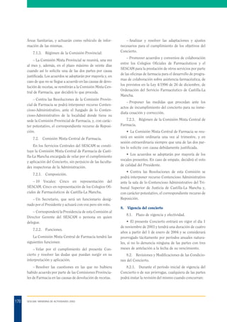 Áreas Sanitarias, y actuarán como vehículo de información de las mismas.
7.1.3.

Régimen de la Comisión Provincial:

– La Comisión Mixta Provincial se reunirá, una vez
al mes y, además, en el plazo máximo de veinte días
cuando así lo solicite una de las dos partes por causa
justificada. Los acuerdos se adoptarán por mayoría y, en
caso de que no se llegue a acuerdo en las causas de devolución de recetas, se remitirán a la Comisión Mixta Central de Farmacia, que decidirá lo que proceda.
– Contra las Resoluciones de la Comisión Provincial de Farmacia se podrá interponer recurso Contencioso-Administrativo, ante el Juzgado de lo Contencioso-Administrativo de la localidad donde tiene su
sede la Comisión Provincial de Farmacia, y, con carácter potestativo, el correspondiente recurso de Reposición.
7.2.

Comisión Mixta Central de Farmacia.

En los Servicios Centrales del SESCAM se constituye la Comisión Mixta Central de Farmacia de Castilla-La Mancha encargada de velar por el cumplimiento
y aplicación del Concierto, sin perjuicio de las facultades inspectoras de la Administración.
7.2.1.

Composición.

– 10 Vocales: Cinco en representación del
SESCAM. Cinco en representación de los Colegios Oficiales de Farmacéuticos de Castilla-La Mancha.
– Un Secretario, que será un funcionario designado por el Presidente y actuará con voz pero sin voto.
– Corresponderá la Presidencia de esta Comisión al
Director Gerente del SESCAM o persona en quien
delegue.
7.2.2.

Funciones.

La Comisión Mixta Central de Farmacia tendrá las
siguientes funciones:

– Analizar y resolver las adaptaciones y ajustes
necesarios para el cumplimiento de los objetivos del
Concierto.
– Promover acuerdos y convenios de colaboración
entre los Colegios Oficiales de Farmacéuticos y el
SESCAM para la prestación de otros servicios por parte
de las oficinas de farmacia para el desarrollo de programas de colaboración sobre asistencia farmacéutica, de
los previstos en la Ley 4/1996 de 26 de diciembre, de
Ordenación del Servicio Farmacéutico de Castilla-La
Mancha.
– Proponer las medidas que procedan ante los
actos de incumplimiento del concierto para su inmediata cesación y corrección.
7.2.3. Régimen de la Comisión Mixta Central de
Farmacia.
• La Comisión Mixta Central de Farmacia se reunirá en sesión ordinaria una vez al trimestre, y en
sesión extraordinaria siempre que una de las dos partes lo solicite con causa debidamente justificada.
• Los acuerdos se adoptarán por mayoría de los
vocales presentes. En caso de empate, decidirá el voto
de calidad del Presidente.
• Contra las Resoluciones de esta Comisión se
podrá interponer recurso Contencioso Administrativo
ante la sala de lo Contencioso Administrativo del Tribunal Superior de Justicia de Castilla-La Mancha y,
con carácter potestativo, el correspondiente recurso de
Reposición.
8.

Vigencia del concierto
8.1.

Plazo de vigencia y efectividad.

• El presente Concierto entrará en vigor el día 1
de noviembre de 2003 y tendrá una duración de cuatro
años a partir del 1 de enero de 2004 y se considerará
prorrogado tácitamente por períodos anuales naturales, si no lo denuncia ninguna de las partes con tres
meses de antelación a la fecha de su vencimiento.

– Velar por el cumplimiento del presente Concierto y resolver las dudas que puedan surgir en su
interpretación y aplicación.
– Resolver las cuestiones en las que no hubiera
habido acuerdo por parte de las Comisiones Provinciales de Farmacia en las causas de devolución de recetas.

170

8.2. Revisiones y Modificaciones de las Condiciones del Concierto.
8.2.1. Durante el período inicial de vigencia del
Concierto o de sus prórrogas, cualquiera de las partes
podrá instar la revisión del mismo cuando concurran:

SESCAM. MEMORIA DE ACTIVIDADES 2003

 