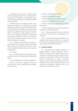 • Anexo C: Productos dietoterápicos.

• Cuestiones técnicas, avances e implantación de
nuevas tecnologías o cambios en los sistemas de información que así lo justifiquen, en especial las actuaciones relativas a la adaptación para la implantación de la
receta electrónica.
• Modificaciones de la regulación legal o reglamentaria que afecten a las condiciones económicas
actualmente vigentes en la prestación farmacéutica a
través de las Oficinas de Farmacia, incluidas la modificación de los márgenes profesionales, la del procedimiento de facturación y pago pactado en este Concierto, o las modificaciones legales o reglamentarias
que afecten a lo acordado en los Anexos de este concierto, podrá determinar también su revisión a petición de cualquiera de las partes.
8.2.2. Iniciada la correspondiente negociación y
transcurridos 30 días naturales sin alcanzarse acuerdo,
podrá formularse la denuncia del Concierto con el
efecto correspondiente de rescisión, a los tres meses de
ser formulada.
8.3.

Anexos.

8.3.1. Los Anexos siguientes se consideran incorporados al Concierto y formando parte integrante del
mismo:
• Anexo A: Dispensación en las oficinas de farmacia.
• Anexo B: Fórmulas magistrales, Visados sin
cupón precinto, Vacunas individualizadas antialérgicas y bacterianas.

• Anexo D: Procedimiento de pago
• Anexo E: Prescripción por principio activo.
• Anexo F: Procedimiento de facturación.
• Anexo G: Programa de colaboración en atención
farmaceutica.
• Anexo H: Recogida complementaria de datos al
usuario en la Oficina de Farmacia.
8.3.2. Ambas partes podrán acordar la inclusión
de nuevos Anexos cuando las circunstancias así lo
aconsejen.
8.3.3. Las oficinas de farmacia colaborarán en la
implantación de la receta electrónica, en el supuesto
de que durante el periodo de vigencia del mismo, o de
sus prórrogas, el SESCAM la desarrolle.
9.

Cláusula adicional

9.1. En desarrollo del presente Concierto, se
podrán establecer acuerdos provinciales entre el
SESCAM y el Colegio o los Colegios Oficiales de Farmacéuticos correspondientes para la colaboración profesional, en el suministro, custodia, control y dispensación de medicamentos y efectos y accesorios
incluidos en la prestación farmacéutica del Sistema
Nacional de Salud, objeto del presente Concierto, a las
residencias socio-sanitarias ubicadas dentro de su
mismo ámbito territorial provincial.

ANEXOS

171

 