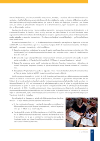 Personal No Sanitario), así como en diferentes Instrucciones, Acuerdos y Circulares, anteriores a las transferencias
sanitarias a Castilla-la Mancha, caracterizándose por la diversidad de las ayudas en función del Estatuto de aplicación, por la obsolescencia de la citadas normas, que no eran de aplicación al personal facultativo y, en algunos
casos, por ser sólo de aplicación a los trabajadores de un determinado sexo, o para trabajadores que prestan servicios en determinados centros.
La dispersión de estas normas y su necesidad de adaptación a las nuevas circunstancias de integración en la
Comunidad Autónoma de Castilla-La Mancha hizo necesario proceder al dictado de un texto básico que, previa
negociación con los representantes de los trabajadores, recoge los aspectos necesarios para la modernización de las
ayudas reguladas en Acuerdos, Instrucciones y Circulares, ampliando al personal facultativo y sus hijos y huérfanos
como beneficiarios.
El objetivo fundamental del PAAS es atender determinadas necesidades que se plantean al personal estatutario
del SESCAM, en su vida cotidiana y que no se encuentran recogidas dentro de los sistemas mutualistas o de Seguridad Social, y responde a los siguientes principios básicos:
1. Respetar, en idénticas condiciones, las ayudas de acción social específicas, contenidas en los diferentes Estatutos de aplicación al personal de este Servicio de Salud, hasta la aprobación del Estatuto de Personal Estatutario del SESCAM.
2. En la medida en que las disponibilidades presupuestarias lo permitan, acercamiento a las ayudas de acción
social contenidas en el Plan de Acción Social de la JCCM para el personal funcionario y laboral.
3. Regular las ayudas de acción social, contenidas en diferentes Acuerdos, Instrucciones y Circulares, de
manera homogénea, ampliando el ámbito de aplicación subjetivo a colectivos excluidos en las citadas normas.
4. Recoger en el Programa nuevas ayudas no reguladas para el personal estatutario, tomando como referencia
el Plan de Acción Social de la JCCM para el personal funcionario y laboral.
Con la entrada en vigor de la Ley 55/2003, de 16 de diciembre, del Estatuto Marco del personal estatutario de los
servicios de salud, en lo relativo a las Ayudas de Acción Social, únicamente ha quedado sin derogar el Art. 151 del
Estatuto de personal sanitario no facultativo de las instituciones sanitarias de la Seguridad Social, aprobado por
Orden de 26 de abril de 1973, por lo que a partir de la fecha de entrada en vigor de la Ley, no procede efectuar otros
reconocimientos de ayudas de acción social que no sean los regulados en la Orden de la Consejería de Sanidad del
29 de septiembre de 2003 y el Art.151, anteriormente citado, manteniéndose, no obstante, los derechos subjetivos
adquiridos de ayudas de acción social reconocidos con anterioridad al 18 de diciembre de 2003 (fecha de entrada en
vigor de la Ley 55/2003), en las condiciones en que se concedieron, de acuerdo con lo dispuesto en la Disposición
Transitoria Sexta de la citada Ley.
En aplicación de lo dispuesto en la Orden de 29 de septiembre se han desarrollado a lo largo del año 2003 las siguientes actuaciones:
· Se han continuado abonando y tramitando las ayudas contenidas en los
diferentes Estatutos, con el desglose presupuestario y número de perceptores que se detalla en el cuadro adjunto.
· Con fecha 20 de octubre de 2003 se publicaron en el DOCM las resoluciones de la Directora General de Recursos Humanos del SESCAM de fecha
11 de octubre, por la que se efectúan las convocatorias de Ayudas de
Estudios y Ayudas por Educación de hijos minusválidos, correspondientes al curso académico 2002/2003.

3. LAS PERSONAS

37

 