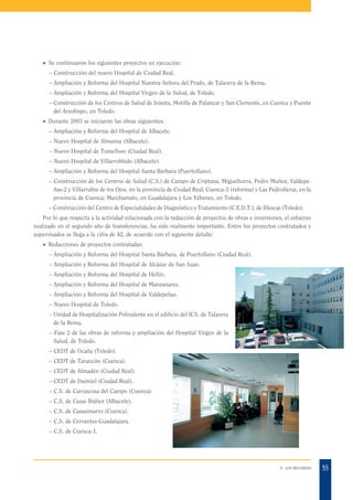 · Se continuaron los siguientes proyectos en ejecución:
– Construcción del nuevo Hospital de Ciudad Real.
– Ampliación y Reforma del Hospital Nuestra Señora del Prado, de Talavera de la Reina.
– Ampliación y Reforma del Hospital Virgen de la Salud, de Toledo.
– Construcción de los Centros de Salud de Iniesta, Motilla de Palancar y San Clemente, en Cuenca y Puente
del Arzobispo, en Toledo.
· Durante 2003 se iniciaron las obras siguientes:
– Ampliación y Reforma del Hospital de Albacete.
– Nuevo Hospital de Almansa (Albacete).
– Nuevo Hospital de Tomelloso (Ciudad Real).
– Nuevo Hospital de Villarrobledo (Albacete).
– Ampliación y Reforma del Hospital Santa Bárbara (Puertollano).
– Construcción de los Centros de Salud (C.S.) de Campo de Criptana, Miguelturra, Pedro Muñoz, Valdepeñas-2 y Villarrubia de los Ojos, en la provincia de Ciudad Real; Cuenca-3 (reforma) y Las Pedroñeras, en la
provincia de Cuenca; Marchamalo, en Guadalajara y Los Yébenes, en Toledo.
– Construcción del Centro de Especialidades de Diagnóstico y Tratamiento (C.E.D.T.), de Illescas (Toledo).
Por lo que respecta a la actividad relacionada con la redacción de proyectos de obras e inversiones, el esfuerzo
realizado en el segundo año de transferencias, ha sido realmente importante. Entre los proyectos contratados y
supervisados se llega a la cifra de 42, de acuerdo con el siguiente detalle:
· Redacciones de proyectos contratadas:
– Ampliación y Reforma del Hospital Santa Bárbara, de Puertollano (Ciudad Real).
– Ampliación y Reforma del Hospital de Alcázar de San Juan.
– Ampliación y Reforma del Hospital de Hellín.
– Ampliación y Reforma del Hospital de Manzanares.
– Ampliación y Reforma del Hospital de Valdepeñas.
– Nuevo Hospital de Toledo.
– Unidad de Hospitalización Polivalente en el edificio del ICS, de Talavera
de la Reina.
– Fase 2 de las obras de reforma y ampliación del Hospital Virgen de la
Salud, de Toledo.
– CEDT de Ocaña (Toledo).
– CEDT de Tarancón (Cuenca).
– CEDT de Almadén (Ciudad Real).
– CEDT de Daimiel (Ciudad Real).
– C.S. de Carrascosa del Campo (Cuenca).
– C.S. de Casas Ibáñez (Albacete).
– C.S. de Casasimarro (Cuenca).
– C.S. de Cervantes-Guadalajara.
– C.S. de Cuenca-1.

4. LOS RECURSOS

55

 