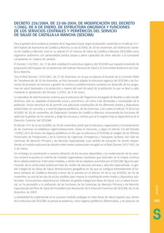 DECRETO 226/2004, DE 22-06-2004, DE MODIFICACIÓN DEL DECRETO
1/2002, DE 8 DE ENERO, DE ESTRUCTURA ORGÁNICA Y FUNCIONES
DE LOS SERVICIOS CENTRALES Y PERIFÉRICOS DEL SERVICIO
DE SALUD DE CASTILLA-LA MANCHA (SESCAM)
Para la gestión de la asistencia sanitaria de la Seguridad Social, según la previsión contenida en el artículo 33.1
del Estatuto de Autonomía de Castilla-La Mancha, la Ley 8/2000, de 30 de noviembre, de Ordenación Sanitaria de Castilla-La Mancha, creó en su artículo 67 el Servicio de Salud de Castilla-La Mancha (SESCAM) como
organismo autónomo con personalidad jurídica propia y plena capacidad de obrar adscrito a la Consejería
competente en materia de sanidad.
El Decreto 124/2001, de 17 de abril, estableció la estructura orgánica del SESCAM que requería el período de
preparación del traspaso de competencias del Instituto Nacional de Salud a la Comunidad Autónoma de Castilla-La Mancha.
Tras el Real Decreto 1476/2001, de 27 de diciembre, en el que se plasma el Acuerdo de la Comisión Mixta
de Transferencias de 26 de diciembre, se hizo necesario adaptar la estructura orgánica del SESCAM a las funciones de provisión de servicios y gestión de centros y establecimientos sanitarios en desarrollo de los programas de salud destinados a la protección y mejora del nivel de salud de la población, lo que se llevó a cabo
mediante la aprobación del Decreto 1/2002, de 8 de enero.
La naturaleza de tales funciones reclama que la estructura del Organismo encargado de llevarlas a cabo resulte
dinámica, esto es, adaptada al desarrollo social y económico, así como a las demandas y necesidades de la
población. Dicha estructura ha de permitir una adecuada coordinación de los diferentes niveles y dispositivos
asistenciales, en concreto, y a nivel de órganos periféricos, de las Gerencias, a las cuales el artículo 74 de la Ley
8/2000, de 30 de noviembre, de Ordenación Sanitaria de Castilla-La Mancha, encomienda las funciones de
optimizar la gestión de los servicios y dirigir los recursos y centros que se le asignen bajo la dependencia de la
Dirección Gerencia del SESCAM.

Sin embargo, la coordinación y correcta utilización de los recursos disponibles, y la modernización de los servicios reclama la puesta en marcha de medidas organizativas novedosas que redunden en la mejora continua
de la calidad asistencial. Entre estas medidas, y dentro de los objetivos asumidos por el SESCAM, figura la optimización de la continuidad asistencial entre los niveles de atención primaria y atención especializada. La gestión integral de las Áreas de Salud, demarcaciones geográficas en las que se configura territorialmente el Sistema Sanitario de Castilla-La Mancha a tenor de lo previsto en el artículo 44 de la Ley 8/2000, de 30 de
noviembre, es una de las vías de acción posibles para mejorar la coordinación entre niveles y dispositivos asistenciales. Como primera experiencia en métodos de gestión integral por Áreas de Salud, y en un plano funcional, se ha procedido a la unificación de las funciones de las Gerencias de Atención Primaria y de Atención
Especializada del Área de Salud de Puertollano por Resolución de la Dirección-Gerencia del SESCAM, de 23 de
diciembre de 2003.

ANEXOS

El artículo 74.5 de la Ley 8/2000, de 30 de noviembre, prevé que la estructura, organización y funcionamiento
de las Gerencias se establezca reglamentariamente. Hasta el momento, y según el artículo 2.B del Decreto
1/2002, de 8 de enero, los órganos periféricos en los que se estructura el SESCAM, al margen de las Oficinas
Provinciales de Prestaciones y de la Gerencia de Urgencias, Emergencia y Transporte Sanitario, han sido las
Gerencias de Atención Primaria y de Atención Especializada, cuyo ámbito de actuación ha venido respondiendo al modelo tradicional de división entre niveles asistenciales recogido en el Real Decreto 347/1993, de
5 de marzo.

La posibilidad de implementar en lo sucesivo medidas análogas en otras Áreas de Salud requiere que, dentro
de la estructura del SESCAM, se prevea la existencia, como órganos periféricos diferenciados, y sin perjuicio de

161

 
