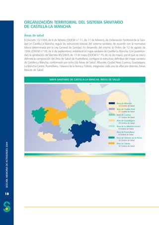 ORGANIZACIÓN TERRITORIAL DEL SISTEMA SANITARIO
DE CASTILLA-LA MANCHA
Áreas de salud
El Decreto 13/1994, de 8 de febrero (DOCM n.º 11, de 11 de febrero), de Ordenación Territorial de la Sanidad en Castilla-La Mancha, regula las estructuras básicas del sistema sanitario, de acuerdo con la normativa
básica determinada por la Ley General de Sanidad. En desarrollo del mismo, la Orden de 12 de agosto de
1996 (DOCM n.º 39, de 6 de septiembre), estableció el mapa sanitario de Castilla-La Mancha. Con posterioridad, la aprobación del Decreto 80/2003, de 13 de mayo (DOCM n.º 70, de 16 de mayo), por el que se crea y
delimita la composición del Área de Salud de Puertollano, configura la estructura definitiva del mapa sanitario
de Castilla-La Mancha, conformado por ocho (8) Áreas de Salud: Albacete, Ciudad Real, Cuenca, Guadalajara,
La Mancha-Centro, Puertollano, Talavera de la Reina y Toledo, integradas cada una de ellas por distintas Zonas
Básicas de Salud.

SESCAM. MEMORIA DE ACTIVIDADES 2004

MAPA SANITARIO DE CASTILLA-LA MANCHA. ÁREAS DE SALUD

18

 