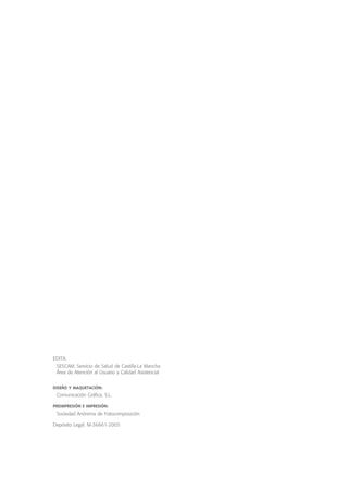 EDITA:
SESCAM. Servicio de Salud de Castilla-La Mancha
Área de Atención al Usuario y Calidad Asistencial
DISEÑO Y MAQUETACIÓN:
Comunicación Gráfica. S.L.
PREIMPRESIÓN E IMPRESIÓN:
Sociedad Anónima de Fotocomposición
Depósito Legal: M-36661-2005

 