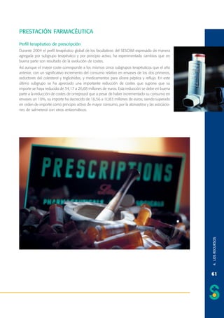 PRESTACIÓN FARMACÉUTICA
Perfil terapéutico de prescripción
Durante 2004 el perfil terapéutico global de los facultativos del SESCAM expresado de manera
agregada por subgrupo terapéutico y por principio activo, ha experimentado cambios que en
buena parte son resultado de la evolución de costes.

4. LOS RECURSOS

Así aunque el mayor coste corresponde a los mismos cinco subgrupos terapéuticos que el año
anterior, con un significativo incremento del consumo relativo en envases de los dos primeros,
reductores del colesterol y triglicéridos, y medicamentos para úlcera péptica y reflujo. En este
último subgrupo se ha apreciado una importante reducción de costes que supone que su
importe se haya reducido de 34,17 a 26,68 millones de euros. Esta reducción se debe en buena
parte a la reducción de costes de omeprazol que a pesar de haber incrementado su consumo en
envases un 10%, su importe ha decrecido de 16,56 a 10,83 millones de euros, siendo superado
en orden de importe como principio activo de mayor consumo, por la atorvastina y las asociaciones de salmeterol con otros antiasmáticos.

61

 