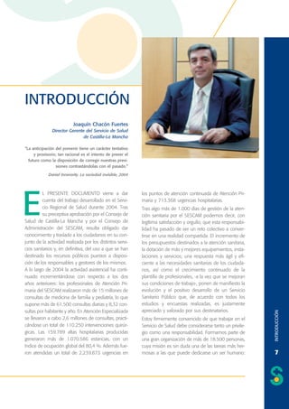 INTRODUCCIÓN
Joaquín Chacón Fuertes
Director Gerente del Servicio de Salud
de Castilla-La Mancha
“La anticipación del porvenir tiene un carácter tentativo
y provisorio; tan racional es el intento de prever el
futuro como la disposición de corregir nuestras previsiones contrastándolas con el pasado.”
Daniel Innerarity. La sociedad invisible, 2004

los puntos de atención continuada de Atención Primaria y 713.368 urgencias hospitalarias.
Tras algo más de 1.000 días de gestión de la atención sanitaria por el SESCAM podemos decir, con
legítima satisfacción y orgullo, que esta responsabilidad ha pasado de ser un reto colectivo a convertirse en una realidad compartida. El incremento de
los presupuestos destinados a la atención sanitaria,
la dotación de más y mejores equipamientos, instalaciones y servicios; una respuesta más ágil y eficiente a las necesidades sanitarias de los ciudadanos, así como el crecimiento continuado de la
plantilla de profesionales, -a la vez que se mejoran
sus condiciones de trabajo-, ponen de manifiesto la
evolución y el positivo desarrollo de un Servicio
Sanitario Público que, de acuerdo con todos los
estudios y encuestas realizadas, es justamente
apreciado y valorado por sus destinatarios.
Estoy firmemente convencido de que trabajar en el
Servicio de Salud debe considerarse tanto un privilegio como una responsabilidad. Formamos parte de
una gran organización de más de 18.500 personas,
cuya misión es sin duda una de las tareas más hermosas a las que puede dedicarse un ser humano:

INTRODUCCIÓN

E

L PRESENTE DOCUMENTO viene a dar
cuenta del trabajo desarrollado en el Servicio Regional de Salud durante 2004. Tras
su preceptiva aprobación por el Consejo de
Salud de Castilla-La Mancha y por el Consejo de
Administración del SESCAM, resulta obligado dar
conocimiento y traslado a los ciudadanos en su conjunto de la actividad realizada por los distintos servicios sanitarios y, en definitiva, del uso a que se han
destinado los recursos públicos puestos a disposición de los responsables y gestores de los mismos.
A lo largo de 2004 la actividad asistencial ha continuado incrementándose con respecto a los dos
años anteriores: los profesionales de Atención Primaria del SESCAM realizaron más de 15 millones de
consultas de medicina de familia y pediatría, lo que
supone más de 61.500 consultas diarias y 8,32 consultas por habitante y año. En Atención Especializada
se llevaron a cabo 2,6 millones de consultas, practicándose un total de 110.250 intervenciones quirúrgicas. Las 159.789 altas hospitalarias producidas
generaron más de 1.070.586 estancias, con un
índice de ocupación global del 80,4 %. Además fueron atendidas un total de 2.239.873 urgencias en

7

 