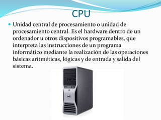 CPU
 Unidad central de procesamiento o unidad de
procesamiento central. Es el hardware dentro de un
ordenador u otros dispositivos programables, que
interpreta las instrucciones de un programa
informático mediante la realización de las operaciones
básicas aritméticas, lógicas y de entrada y salida del
sistema.
 