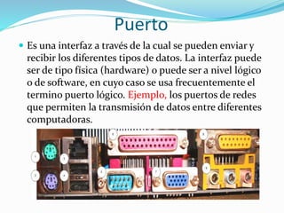 Puerto
 Es una interfaz a través de la cual se pueden enviar y
recibir los diferentes tipos de datos. La interfaz puede
ser de tipo física (hardware) o puede ser a nivel lógico
o de software, en cuyo caso se usa frecuentemente el
termino puerto lógico. Ejemplo, los puertos de redes
que permiten la transmisión de datos entre diferentes
computadoras.
 