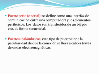  Puerto serie (o serial): se define como una interfaz de
comunicación entre una computadora y los elementos
periféricos. Los datos son transferidos de un bit por
vez, de forma secuencial.
 Puertos inalámbricos: este tipo de puerto tiene la
peculiaridad de que la conexión se lleva a cabo a través
de ondas electromagnéticas.
 