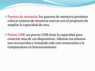  Puertos de memoria: los puertos de memoria permiten
colocar tarjetas de memoria nuevas con el propósito de
ampliar la capacidad de esta.
 Puerto USB: un puerto USB tiene la capacidad para
conectar mas de 120 dispositivos. Además los mismos
son reconocidos e instalado solo con conectarlos a la
computadora en funcionamiento.
 