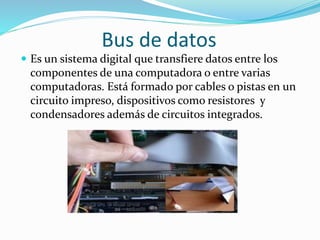Bus de datos
 Es un sistema digital que transfiere datos entre los
componentes de una computadora o entre varias
computadoras. Está formado por cables o pistas en un
circuito impreso, dispositivos como resistores y
condensadores además de circuitos integrados.
 