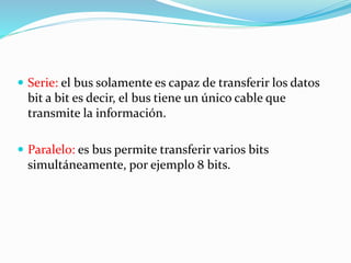  Serie: el bus solamente es capaz de transferir los datos
bit a bit es decir, el bus tiene un único cable que
transmite la información.
 Paralelo: es bus permite transferir varios bits
simultáneamente, por ejemplo 8 bits.
 