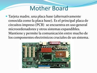 Mother Board
 Tarjeta madre, una placa base (alternativamente
conocida como la placa base). Es el principal placa de
circuitos impreso (PCB) se encuentra en uso general
microordenadores y otros sistemas expandibles.
Mantiene y permite la comunicación entre mucho de
los componentes electrónicos cruciales de un sistema.
 