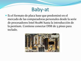 Baby-at
 Es el formato de placa base que predominó en el
mercado de las computadoras personales desde la serie
de procesadores Intel 80286 hasta la introducción de
la pentium. Contiene conectar DIM de 5 pines para
teclado.
 