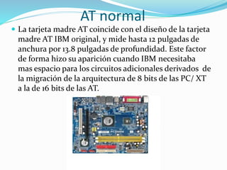 AT normal
 La tarjeta madre AT coincide con el diseño de la tarjeta
madre AT IBM original, y mide hasta 12 pulgadas de
anchura por 13.8 pulgadas de profundidad. Este factor
de forma hizo su aparición cuando IBM necesitaba
mas espacio para los circuitos adicionales derivados de
la migración de la arquitectura de 8 bits de las PC/ XT
a la de 16 bits de las AT.
 