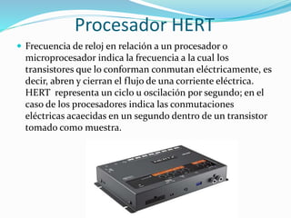 Procesador HERT
 Frecuencia de reloj en relación a un procesador o
microprocesador indica la frecuencia a la cual los
transistores que lo conforman conmutan eléctricamente, es
decir, abren y cierran el flujo de una corriente eléctrica.
HERT representa un ciclo u oscilación por segundo; en el
caso de los procesadores indica las conmutaciones
eléctricas acaecidas en un segundo dentro de un transistor
tomado como muestra.
 