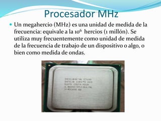 Procesador MHz
 Un megahercio (MHz) es una unidad de medida de la
frecuencia: equivale a la 106 hercios (1 millón). Se
utiliza muy frecuentemente como unidad de medida
de la frecuencia de trabajo de un dispositivo o algo, o
bien como medida de ondas.
 