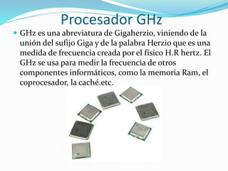 Procesador GHz
 GHz es una abreviatura de Gigaherzio, viniendo de la
unión del sufijo Giga y de la palabra Herzio que es una
medida de frecuencia creada por el físico H.R hertz. El
GHz se usa para medir la frecuencia de otros
componentes informáticos, como la memoria Ram, el
coprocesador, la caché,etc.
 