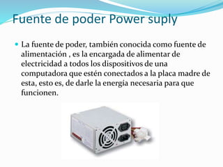 Fuente de poder Power suply
 La fuente de poder, también conocida como fuente de
alimentación , es la encargada de alimentar de
electricidad a todos los dispositivos de una
computadora que estén conectados a la placa madre de
esta, esto es, de darle la energía necesaria para que
funcionen.
 