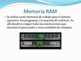 Memoria RAM
 Se utiliza como memoria de trabajo para el sistema
operativo, los programas y la mayoría del software. Es
allí donde se cargan todas las instrucciones que
ejecutan el procesador y otras unidades de cómputo.
 