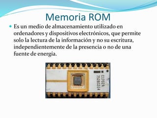 Memoria ROM
 Es un medio de almacenamiento utilizado en
ordenadores y dispositivos electrónicos, que permite
solo la lectura de la información y no su escritura,
independientemente de la presencia o no de una
fuente de energía.
 