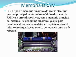 Memoria DRAM
 Es un tipo de memoria dinámica de acceso aleatorio
que usa principalmente en los módulos de memoria
RAM y en otros dispositivos, como memoria principal
del sistema . Se denomina dinámica, ya que para
mantener almacenado un dato, se requiere revisar el
mismo y recargarlo, cada cierto periodo, en un ciclo de
refresco.
 