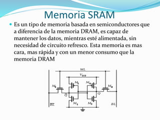 Memoria SRAM
 Es un tipo de memoria basada en semiconductores que
a diferencia de la memoria DRAM, es capaz de
mantener los datos, mientras esté alimentada, sin
necesidad de circuito refresco. Esta memoria es mas
cara, mas rápida y con un menor consumo que la
memoria DRAM
 