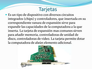 Tarjetas
 Es un tipo de dispositivo con diversos circuitos
integrados (chips) y controladores, que insertada en su
correspondiente ranura de expansión sirve para
expandir las capacidades de la computadora a la que
inserta. La tarjeta de expansión mas comunes sirven
para añadir memoria, controladoras de unidad de
disco, controladoras de video. La tarjeta permite dotar
la computadora de algún elemento adicional.
 
