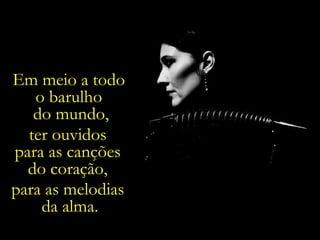 Em meio a todo  o barulho  do mundo, ter ouvidos  para as canções  do coração,  para as melodias  da alma. 