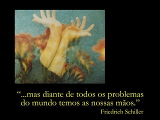 “ ...mas diante de todos os problemas  do mundo temos as nossas mãos.”  Friedrich Schiller 