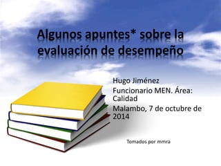 Algunos apuntes* sobre la 
evaluación de desempeño 
Hugo Jiménez 
Funcionario MEN. Área: 
Calidad 
Malambo, 7 de octubre de 
2014 
Tomados por mmra 
 
