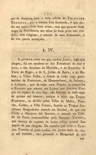 ( 7 )
mo se desejava<-( para a feliz sahida do P R Í N C I P E
R E G E N T E , que o mesmo Ceo favorecia ; o que po-
dia ser muito bem hum acaso, mas que pareceo hum
rasgo da Providencia aos olhos de hum povo não cré-
dulo , mas religioso , e amante de seus. Soberanos, e
da sua patria ameaçada.
§. I V .
A primeira coisa em que cuidou Junot, logo que
chegou , foi em apoderar-se das Fortalezas de mar e
terra, e dos Arsenaes da Marinha, e do Exercito. A
Torre do Bugio, a de S. Julião da Barra, a de Be-
lém , a Torre Velha, e óutras se virão logo guar-
necidas de Francezes, de Hanoverianos, de Suissos,
c Italianos , que de todas estas Nações se compunha
o Exercito que entrou em Lisboa por diversos Cor-
pos no espaço de oito dias, não fazendo ao todo mais
de quinze mil homens; porque o resto das Tropas
Francezas, se dividio pelas Vlllas de Mafra, Peni-
che , Caldas, e Villa Franca; ficando as Tropas A u -
xiliares Hespanholas metade em Setúbal, de que era
Chefe o Marquez dei Socorro, e metade na Cida-
de do Porto commandadas pelo General Taranco y
que morreo de repente de huma cólica poucos dias
depois da sua chegada. De maneira que todo o Exer-
cito Francez se pôde avaliar em pouco mais dc vin-
te mil homens , nao passando o Hespanhôl de seis
mil
 