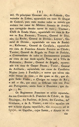 ( 8 )
mil. Os principaes Generaes são, de ^Laborde, G o -
vernador de Lisboa, aquartelado em caza do Duque
de Cadaval, para onde mudou todos os moveis que
roubara nas cazas do Ministro Antonio de Araujo,
que carregarão dezoito carros de mato ; Thiebaut ,
Chefe do Estado Maior, aquartelado em caza de Ra-
ton na Rua Formoza; Travaux, General de Divi-
são; La Roche, General de Divisão; Loysou', Ge-
neral de Divisão , aquartelado em caza de Bandei-
ra ; Kellermar., General de Cavallaria , aquartelado
em caza de Francisco Antonio Ferreira ao Chiado;
Taunier, General de Brigada na Praça de Peniche,
e Commandante de todos os Destacamentos postados
na costa do mar desde aquella Praça até á Villa da
Pederneira ; Brenier , General de Brigada, aquarte-
ado em caza de Gaspar Pessoa; Turiel , General
da Artilharia , aquartelado nas cazas do Cavalheiro
Napion junto á Fundição ; e outros que talvez não
sejão menos de vinte , e dos quaes se diz , que al-
guns forão Frades , e Clérigos no tempo do Rei ;
e até se diz, que entre os Officiaes vem tres Fra-
des Portuguezes, sendo hum o Dominico , que fu-
gio . . , &c.
Os Regimentos Francezes se aclião aquartela-,
dos nos Conventos de S. Francisco da Cidade, de São
Domingos, dos Paulistas, de Jesus, dos Camillos, do5
Gracianos, e de S. Vicente, e em todos aquelles em
que acharão alguma capacidade, não escapando até as
Igrejas, ou Capellas, cujos Santos, c Altares se vi-
rão
 