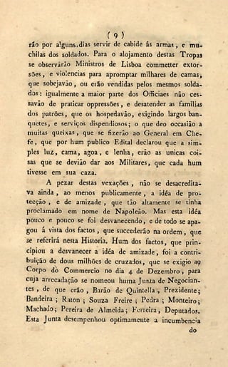 '( 9 )
rio por alguns.,dias servir de cabide ás armas, e mu-
chilas dos soldados. Para o alojamento destas Tropas
se observarão Ministros de Lisboa commetter extor-
sões, e violências para apromptar milhares de camas,
que sobejavão, ou erão vendidas pelos mesmos solda-
dos : igualmente a maior parte dos Officiaes não ces-
savão de praticar oppressões, e desatender as familias
dos patrões, que os hospedavão, exigindo largos ban-
quetes, e serviços dispendiosos; o que deo occasião a
muitas queixas, que se fizerão ao General em Che-
fe , que por hum publico Edital declarou que a sim-
ples luz, cama, agoa , e lenha, erão as únicas coi-
sas que se devião dar aos Militares, que cada hum
tivesse em sua caza.
A pezar destas vexações , não se desacredita-
va ainda , ao menos publicamente, a idéa de pro-
tecção , e de amizade , que tão altamente se tinha
proclamado em nome de Napoleão. Mas esta idéa
pouco e pouco se foi desvanecendo, e de todo se apa-
gou á vista dos factos, que succederão na ordem , que
se referirá nesta Historia. Hum dos factos, que prin-
cipiou a desvanecer a idéa de amizade, foi a contri-
buição de dous milhões de cruzados, que se exigio ay
Corpo dò Commercio no dia 4 de Dezembro, para
cuja arrecadação se nomeou huma JuiUa de Negocian-
tes , de que erão, Barão de Quintella., Prezidente;
Bandeira ; Raton ; Souza Freire ; Pedra ; Monteiro;
Machado; Pereira de Almeida; Ferreira, Deputados.
Esta Junta desempenhou optimamente a incumbência
do
 