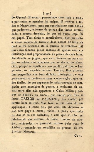 f IO )
do General Francez , persuadindo com todo o zelo,
e por todas as maneiras já meigas, já severas a to-
dos os Negociantes, para que contribuíssem com o mais
que podessem , e dentro de quinze dias tinhão arreca-
dado a somma desejada, de que só huma terça foi
em papel. Tres forão os contribuintes, que prestarão
a maior somma de trinta e dous contos de reis, da
qual se foi descendo até á quantia de trezentos mil
reis, não faltando justos motivos de queixa contra a
distribuição mal proporcionada ás posses de cada hum.
Geralmente se julgou, que este dinheiro era para pa-
gar os soldos mui atrazados que se devião ao Exer-
cito; porque se espalhou a voz publica, de que o Im-
perador , na despedida de suas Tropás, lhes promet-
iera pagar-lhes em bom dinheiro Portuguez ; e este
pensamento se confirmava com a observação, que tor
dos fazião, de que apparecendo varias carroças de cam-
panha com munições de guerra, e nenhumas de bo-
ca , entre ellas não apparfcceo a Caixa Militar; por-
que as quatro, ou cinco , que tinhão por fora as
letras T R E S O R de 1 ' A R M E ' E , não tinhão por
dentro hum só real. Mas fosse o que fosse da sua
applicação , o certo he , que com este dinheiro se
não tem pago a carne , vinho , e pão , que todos
os dias se dá ros soldados, e com que se vão res-
tabelecendo {ias mizerias da fome, limpos da care-
pa , rubicundos , e passeando airosos pelas ruas de
Lisboa, cantando em tonadilha as proezas do seu
Invicto Monarca.
C O N -
 