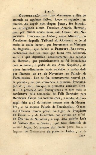 C XI )
CONCORRERÃO mais para desvanecer a idéa de
amizade os seguintes faótos. Logo no segundo, ou
terceiro dia depois que chegou Junot, fez introdu-
zir na Regencia a hum Francisco Antonio Herman,
que por muitos annos havia sido Cônsul dos N e -
gociantes Francezes em Lisboa, como Ministro, ou
Prezidente daquelle Tribunal do Governo; e de tal
modo se soube haver , que brevemente os Membros
da Regencia , que deixou o PRÍNCIPE REGENTE ,
conhecerão não ter mais que huma voz deliberati-
va , e que dependião absolutamente das decisões
de Herman , que paulatinamente os foi intimidando
com o nome , e poder de seu Amo Napoleão , de
quem immediatamente havia recebido a authoridade
por Decreto de 17 de Novembro no Palacio de
Fontaineblau: Isto se fez summamente notável pe-
la perfídia , de que convencia a primeira Proclama-
ção de Junot , em que se promettia amizade since-
ra , e protecção aos Portuguezes ; o que mais se
confirmava pela nomeação de Felis Bertholot para
Recebedor Geral das contribuições , e rendas de Por-
tugal feita a 16 do mesmo mesmo mez de Novem-
bro , e no mesmo Palacio de Fontaineblau. O mes-
mo Herman tomou posse do lugar de Prezjdcnte
do Erário a 4 de Dezembro por virtude do referi-
do Decreto de Napoleão , a cujo d£to assistio Luiz
de Vasconcellos e Souza , que ficou demittido do
mesmo lugar. N o mesmo dia tomou posse dos seus
lugares de Governador do porto de Lisboa , e de
Ins-
 