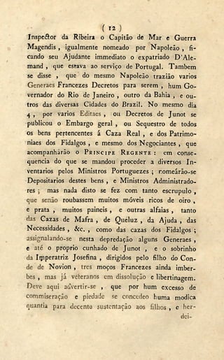 ( )
Inspe&or da Ribeira o Capitão de Mar e Guerra
Magendis , igualmente nomeado por Napoleão , fi-
cando seu Ajudante immediato o expatriado D ' A l e -
mand , que estava ao serviço de Portugal. Também
se disse , que do mesmo Napoleão trazião vários
Generaes Francezes Decretos para serem , hum G o -
vernador do Rio de Janeiro , outro da Bahia , e ou-
tros das diversas Cidades do Brazil. N o mesmo dia
4 , por vários Editaes , 011 Decretos de Junot se
publicou o Embargo geral , 011 Sequestro de todos
os bens pertencentes á Caza Real , e dos Patrimo-
niaes dos Fidalgos , e mesmo dos Negociantes , que
acompanharão o PRÍNCIPE REGENTE : em conse-
quência do que se mandou proceder a diversos In-
ventários pelos Ministros Portuguezes ; r.omeárão-se
Depositários destes bens , e Ministros Administrado-
res ; mas nada disto se fez com tanto escrupulo ,
que senão roubasse m muitos móveis ricos de oiro ,
e prata , muitos painéis , e outras alfaias , tanto
das Cazas de Mafra , de Queluz , da Ajuda , das
Necessidades , &c. , como das cazas dos Fidalgos ;
assignalando-se nesta depredação alguns Generaes ,
e até o proprio cunhado de Junot , e o sobrinho
da Iijiperatriz Josefina , dirigidos pelo filho do Con-
de de Novion , tres moços Francezes ainda imber-
bes , mas já veteranos cm dissolução e libertinagem.
Deve aqui aívertir-se , que por hum excesso de
commiseração e piedade se concedeo huma módica
quantia para decente sustentação aos filhos , e her-
dei-
 