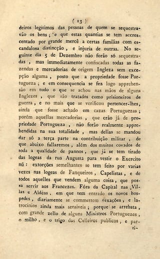 ( i 3 y
deiros legítimos das pessoas de quem se sequestra*
vão os bens ; v e que estas quantias se tem accres-
centado por grande mercê a certas familias com es-
candalosa distincção , e injuria de outras. N o se-
guinte dia 5 de Dezembro não forão só sequestra-
das , mas immediatamente confiscadas todas as fa-
zendas e mercadorias de origem Ingleza sem exce-
pção alguma , posto que a propriedade fosse Por-
tugueza ; e em consequência se fez logo apprehen-
são em tudo o que se achou nas mãos de slguns
Inglezes , que são tratados como prisioneiros dc
guerra , e no mais que se verificou pertencer-lhes,
ainda que fosse achado em cazas Portuguezas ;
porém aquellas mercadorias , que crão já de pro-
priedade Portugueza , não forão realmente appre-
hendidas na sua totalidade , mas delias se mandou
dar só a terça parte na contribuição militar , de
que abaixo fallaremos , além dos muitos covados de
toda a qualidade de pannos , que já se tem tirado
das logeas da rua Augusta para vestir o Exercito
nú : extorções semelhantes se tem feito por varias
vezes nas logeas de Fanqueiros , Capelistas , e de
todos aquelles que vendem alguma coisa, que pos-
sa servir aos Francezes. Fóra da Capital nas _Vil-
las c Aldeãs , em que tem entrado os novos hos-
pedes , diariamente se commettem Vexações , e la-
trocínios ainda rnais sensíveis ; porque se arrebata ,
com grande zello de alguns Ministros Portuguezes ,
o milho , e o trigo d«s Celleirçs públicos , e par-
ti-
 