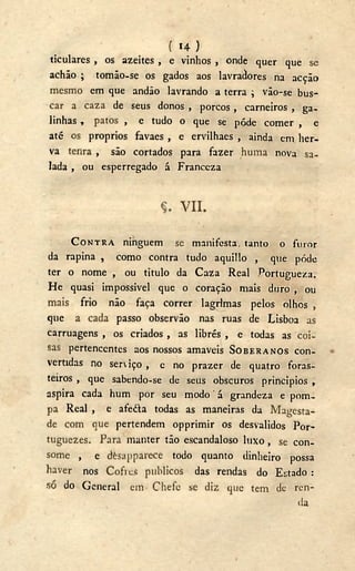 ( 14 )
ticulares , os azeites , e vinhos , onde quer que se
achão ; tomâo-se os gados aos lavradores na acção
mesmo em que andão lavrando a terra ; vão-se bus-
car a caza de seus donos , porcos, carneiros , ga-
linhas , patos , e tudo o que se pôde comer , e
até os proprios favaes , e ervilhaes , ainda em her-
va tenra , são cortados para fazer huma nova sa-
lada , ou esperregado á Franceza
V I I .
CONTRA ninguém se manifesta, tanto o furor
da rapina , como contra tudo aquillo , que pôde
ter o nome , ou titulo da Caza Real Portugueza.
He quasi impossível que o coração mais duro , ou
mais frio não faça correr lagrimas pelos olhos ,
que a cada passo observão nas ruas de Lisboa as
carruagens , os criados , as librés , e todas as coi-
sas pertencentes aos nossos amaveis SOBERANOS con-
vertidas no serviço , e no prazer de quatro foras-
teiros , que sabendo-se de seus obscuros princípios ,
aspira cada hum por seu modo á grandeza e pom-
pa Real , e afeéta todas as maneiras da Magesta-
de com que pertendem opprimir os desvalidos Por-
tuguezes. Para manter tão escandaloso luxo, se con-
some , e dèsapparece todo quanto dinheiro possa
haver nos Cofres públicos das rendas do Estado :
só do General em Chefe se diz que tem de ren-
da
 