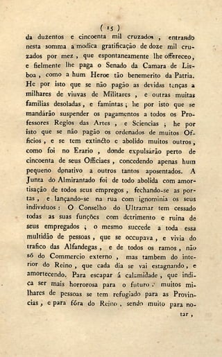 ( *5 )
da duzentos e cincoenta mil cruzados , entrando
nesta sorama a módica gratificação de doze mil cru-
zados por mez , que espontaneamente lhe offereceo,
e fielmente lhe paga o Senado da Camara de Lis-
boa , como a hum Heroe tão benemerito da Patria.
H e por isto que se não pagão as devidas tenças a
milhares de viuvas de Militares , e outras muitas
famílias desoladas, e famintas ; lie por isto que se
mandarão suspender os pagamentos a todos os Pro-
fessores Régios das Artes , e Sciencias ; he por
isto que se não pagão os ordenados de muitos O f -
ficios , e se tem extin&o e abolido muitos outros,
como foi no Erário , donde expulsarão perto de
cincoenta de seus Officiaes , concedendo apenas hum
pequeno donativo a outros tantos aposentados. A
Junta do Almirantado foi de todo abolida com amor-
tisação de todos seus empregos , fechando-se as por-
tas , e lançando-se na rua com ignominia os seus
indivíduos : O Conselho do Ultramar tem cessado
todas as suas funções com detrimento e mina de
seus empregados ; o mesmo succede a toda essa
multidão de pessoas , que se occupava , e vivia do
trafico das Alfandegas , e de todos os ramos , não
só do Commercio externo , mas também do inte-
rior do Reino , que cada dia se vai estagnando, c
amortecendo. Para escapar á calamidade , que indi-
ca ser mais horrorosa para o futuro muitos mi-
lhares de pessoas se tem refugiado para as Provín-
cias , e para fóra do Reino , sendo muito para no-
tar ,
 