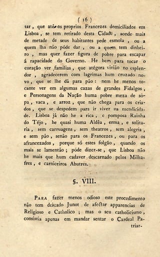 ( i 6 )
tar , que até os proprios Francezes domiciliados em
Lisboa , se tem retirado desta Cidadfc , aonde mais
de metade de seus habitantes pede esmola , ou a
quem lha não pôde dar , ou a quem tem dinhei-
ro , mas quer fazer figura de pobre para escapar
á rapacidade do Governo. He bem para tocar o
coração ver ^amilias , que atégora vivião no esplen-
dor , agradecerem com lagrimas hum cruzado no-
vo , que se lhe dá para pão : nem he menos to-
cante ver em algumas cazas de grandes Fidalgos ,
e Personagens da Nação huma pobre meza de so-
pa , vaca , e arroz , que não chega para os cria-
dos , que se despedem para ir viver na mendicida-
de. Lisboa já não he a rica , e pomposa Rainha
do T é j o , he quasi huma Aldêa , erma., e solha-
ria , sem carruagens , sem theatros , sem alegria ,
e sem pão , senão para os Francezes , ou para os
afrancezados , porque só estes folgão , quando os
mais se lamentão ; pode dizer-se , que Lisboa não
he mais que hum cadaver descarnado pelos Milha-
fres , e carniceiros Abutres.
' wWr *
§. V I I I .
PARA fazí;r menos odioso este procedimento
nijo tem dekado Junot de afeftar apparencias de
Religioso e Catholico ; mas o seu catholicismo,
consistia apenas em mandar sentar o Cardeal Pa-
triar-
 