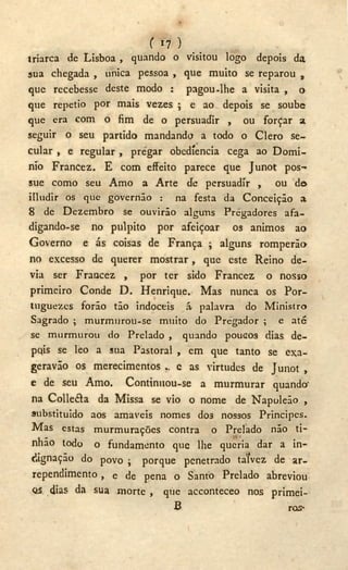 f «7 )
triarca de Lisboa , quando o visitou logo depois da
sua chegada , única pessoa , que muito se reparou „
que recebesse deste modo : pagou-lhe a visita , o
que repetio por mais vezes ; e ao depois se soube
que era com o fim de o persuadir , ou forcar a.
seguir o seu partido mandando a todo o Clero se-
cular , e regular , pregar obedíencia cega ao Domi-
nío Francez. E com effeito parece que Junot pos-
sue como seu Amo a Arte tíe persuadir , ou do
íIludir os que governão : na festa da Conceição a
8 de Dezembro se ouvirão alguns Pregadores afa-
digando-se no púlpito por afeiçoar os ânimos ao
Governo e ás coisas de França ; alguns romperão
no excesso de querer mostrar , que este Reino de-
via ser Francez , por ter sido Francez o nosso
primeiro Conde D . Henrique. Mas nunca os Por-
tnguezes forão tão indóceis á palavra do Ministro
Sagrado ; murmurou-se muito do Pregador ; e até
se murmurou do Prelado , quando poucos dias de-
pqis se leo a sua Pastoral , em que tanto se exa-
geravão os merecimentos e as virtudes de Junot ,
e de seu Amo. Continuou-se a murmurar quando'
na Colle&a da Missa se vio o nome de Napoleão ,
substituido aos amaveis nomes dos nossos Principes.
Mas estas murmurações contra o Prelado não ti-
nhão todo o fundamento que lhe queria dar a in-
dignação do povo ; porque penetrado talvez de ar-
rependimento , e de pena o Santo Prelado abreviou
as dias da sua morte , que acconteceo nos primei-
B ros*
 
