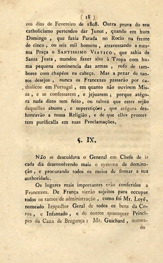 f 18 J
ros dias de Fevereiro de 1808. Outra prova do seu
catholicismo pertendeo dar Junot , quando em hum
Domingo , que fazia Parada no Rocio na frente
de cinco , ou seis mil homens , atravessando a mes-
ma Praça o SANTÍSSIMO V I A T I C O , que sahia de
Santa Justa , mandou fazer alto á Tropa com hu-
ma pequena continência das armas , rufo de tam-
bores com chapéos na cabeça. Mas a pezar de tan-
tos desejos , nunca os Francezes passarão por ca-
. tholicos em Portugal , em quanto não ouvirem Mis-
sa , e se confessarem , e jejuarem ; porque atégo-
ra nada disto tem feito, ou talvez que estes sejão
daquelles abusos , e superstições , que atégora des-
honravão a nossa Religião , e de que elles promet-
tem purificalla em suas Proclamações,
Ç. I X .
NÃO st descuidava O General em Chefe de ir
cada dia desenvolvendo mais o systema de domina-
ção , e procurando todos os meios de firmar a sua
authoridade.
Os lugares mais importantes erão conferidos a
Francezes. De França vierão sujeitos para occupar
todos os ramos de administração , como foi Mr. L o y é ,
nomeado Ir^pedlor Geral de todos os bens da Co-
roa , e Infantado , e dc outros quaesquer Prínci-
pes da Caza de Bragança ; Mr. Guichard , nomea-
do
 