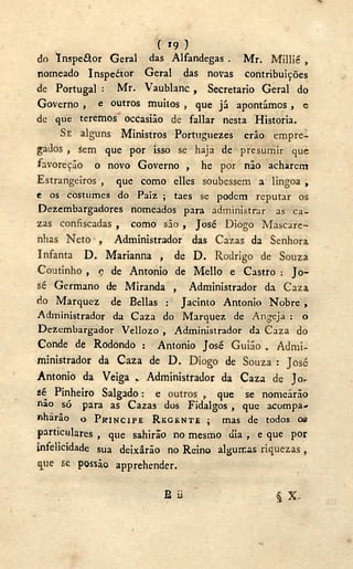 ( r 9 )
do Inspeítor Geral das Alfandegas . Mr. Millié ,
nomeado Inspedtor Geral das novas contribuições
de Portugal : Mr. Vaublanc , Secretario Geral do
Governo , e outros muitos , que já apontámos , c
de que teremos occasiâo de fallar nesta Historia.
SE alguns Ministros Portuguezes erão empre-
gados , sem que por isso se haja de presumir que
favoreção o novo Governo , he por não acharem
Estrangeiros , que como elles soubessem a lingoa ,
e os costumes do Paiz ; taes se podem reputar os
Dezembargadores nomeados para administrar as ca-
zas confiscadas , como são , José Diogo Mascare-
nhas Neto , Administrador das Cazas da Senhora
Infanta D . Marianna , de D . Rodrigo de Souza
Coutinho , c de Antonio de Mello e Castro : Jo-
sé Germano de Miranda , Administrador da Caza,
do Marquez de Bellas : Jacinto Antonio Nobre ,
Administrador da Caza do Marquez de Angeja : o
Dezembargador Vellozo , Administrador da Caza do
Conde de Rodondo : Antonio José Guião Admi-
ministrador da Caza de D . Diogo de Souza : José
Antonio da Veiga Administrador da Caza de Jo-
sé Pinheiro Salgado: e outros , que se nomearão
não só para as Cazas dos Fidalgos , que acompa-
nharão o PRÍNCIPE REGENTE ; mas de todos os
particulares , que sahirão no mesmo dia , e que por
infelicidade sua deixârão no Reino algumas riquezas ,
que se. possão apprehender.
B ii $ X .
i
 