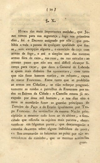 ( 20 )
§ . X .
H U M A das mais importantes medidas , que J U -
rtot tomou para sua segurança , logo nos primeiros
dias , foi o Decreto assignado por elle , que pro-
hibia a toda a pessoa de qualquer qualidade que fos-
se , sem excepção alguma , o exercício da caça com
armas de fogo , e até o simples uso das mesmas
armas fora de caza , nas ruas , ou nas estradas : ao
mesmo passo que não era mui difficil alcançar li-
cença para caçar, que dava o General de Laborde
a quem mais dinheiro lhe apresentava , com tanto
que não fosse homem rustico , ou robusto , capaz
de matar Francezes. Entre tanto que se prohibião
as armas aos Cidadãos , se vião reforçar progressi-
vamente as rondas e patrulhas de Francezes por to-
dos os Bairros da Cidade : o Castello estava já oc-
cupado por dous mil homens , e nos dias oito e
nove se mandarão fazer as guardas princípaes do
Ferreiro do Paço e do Erario igualmente por T r o -
pa Franceza. A s sentinellas da mesma Nação prin-
cipiarão a mostrar ccdo hum ar de altivez , e fero-
cidade que oíTendia os sujeitos mais pacatos , obser-
vando-se cm algumas partes , que descarregavão a
coronha da0 arma sobre alguns individuos do povo,
< u lhes arrumavão as baionetas ao peito por não re-
trocederem do caminho , que as mesmas sentinellas
guar-
 